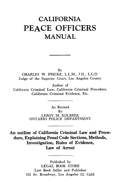 handle is hein.agopinions/calpom0001 and id is 1 raw text is: CALIFORNIA
PEACE OFFICERS
MANUAL
By
CHARLES W. FRICKE, L.L.M., J.D., L.L.D.
Judge of the Superior Court, Los Angeles County
Author of
California Criminal Law, California Criminal Procedure,
California Criminal Evidence, Etc.
As Revised
By
LEROY M. KOLBREK
ONTARIO POLICE DEPARTMENT
An outline of California Criminal Law and Proce-
dure, Explaining Penal Code Sections, Methods,
Investigation, Rules of Evidence,
Law of Arrest
Published by
LEGAL BOOK STORE
Law Book Seller and Publisher
122 So. Broadway, Los Angeles 12, Calif.


