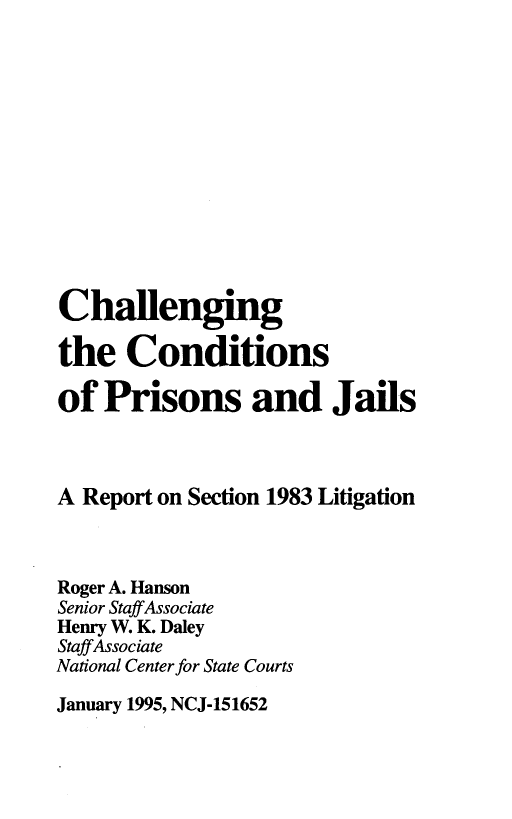 handle is hein.agopinions/ccpjr0001 and id is 1 raw text is: Challenging
the Conditions
of Prisons and Jails
A Report on Section 1983 Litigation
Roger A. Hanson
Senior Staff Associate
Henry W. K. Daley
Staff Associate
National Center for State Courts

January 1995, NCJ-151652


