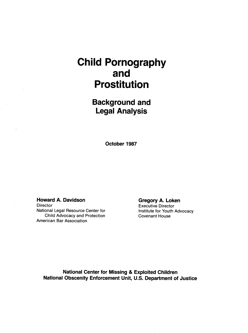 handle is hein.agopinions/cdphyadpn0001 and id is 1 raw text is: Child Pornography
and
Prostitution
Background and
Legal Analysis
October 1987

Howard A. Davidson
Director
National Legal Resource Center for
Child Advocacy and Protection
American Bar Association

Gregory A. Loken
Executive Director
Institute for Youth Advocacy
Covenant House

National Center for Missing & Exploited Children
National Obscenity Enforcement Unit, U.S. Department of Justice


