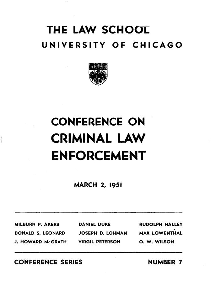 handle is hein.agopinions/cfneocllw0001 and id is 1 raw text is: 


THE LAW SCHOOl


UNIVERSITY OF CHICAGO









  CONFERENCE ON


CRIMINAL LAW

ENFORCEMENT


     MARCH 2, 1951


MILBURN P. AKERS DANIEL DUKE RUDOLPH HALLEY
DONALD S. LEONARD    JOSEPH D. LOHMAN    MAX LOWENTHAL
J. HOWARD McGRATH    VIRGIL PETERSON     0. W. WILSON


CONFERENCE SERIES


NUMBER 7


