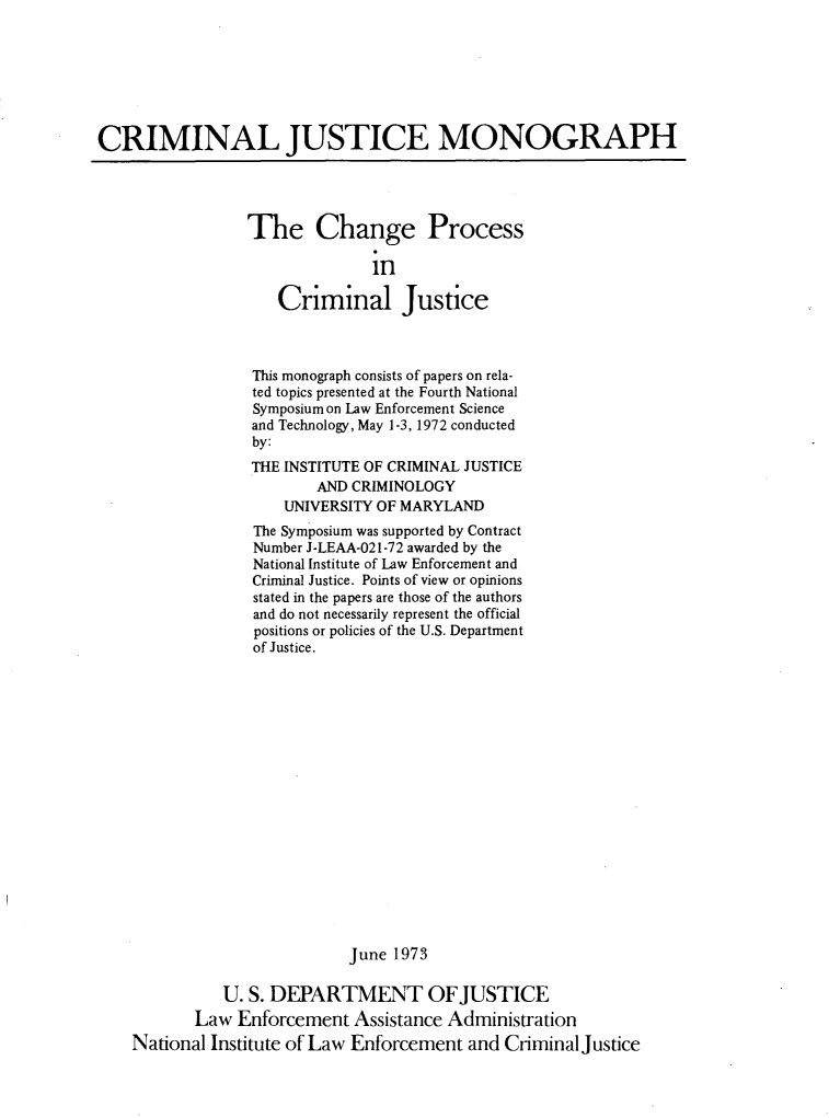 handle is hein.agopinions/chngpcj0001 and id is 1 raw text is: 







CRIMINAL JUSTICE MONOGRAPH


The Change Process

              in

   Criminal Justice


              This monograph consists of papers on rela-
              ted topics presented at the Fourth National
              Symposium on Law Enforcement Science
              and Technology, May 1-3, 1972 conducted
              by:
              THE INSTITUTE OF CRIMINAL JUSTICE
                     AND CRIMINOLOGY
                 UNIVERSITY OF MARYLAND
              The Symposium was supported by Contract
              Number J-LEAA-021-72 awarded by the
              National Institute of Law Enforcement and
              Criminal Justice. Points of view or opinions
              stated in the papers are those of the authors
              and do not necessarily represent the official
              positions or policies of the U.S. Department
              of Justice.


















                         June 1973

          U. S. DEPARTMENT OFJUSTICE
       Law  Enforcement  Assistance Administration
National Institute of Law Enforcement and Criminal Justice


