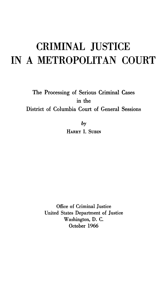 handle is hein.agopinions/cjmetc0001 and id is 1 raw text is: CRIMINAL JUSTICE
IN A METROPOLITAN COURT
The Processing of Serious Criminal Cases
in the
District of Columbia Court of General Sessions
by
HARRY I. SUBIN
Office of Criminal Justice
United States Department of Justice
Washington, D. C.
October 1966


