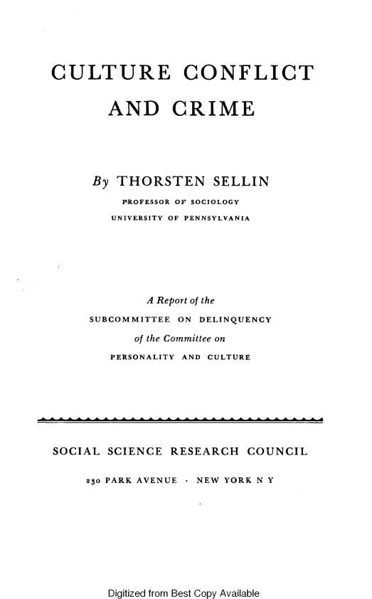 handle is hein.agopinions/cltucfr0001 and id is 1 raw text is: 





CULTURE CONFLICT


        AND CRIME






     By THORSTEN      SELLIN

          P ROFESSOR OF SOCIOLOGY
        UNIVERSITY OF PENNSYLVANIA







             A Report of the

     SUBCOMMITTEE ON DELINQUENCY

           of the Committee on
        PERSONALITY AND CULTURE


SOCIAL SCIENCE RESEARCH COUNCIL


     230 PARK AVENUE  NEW YORK N Y


Digitized from Best Copy Available


