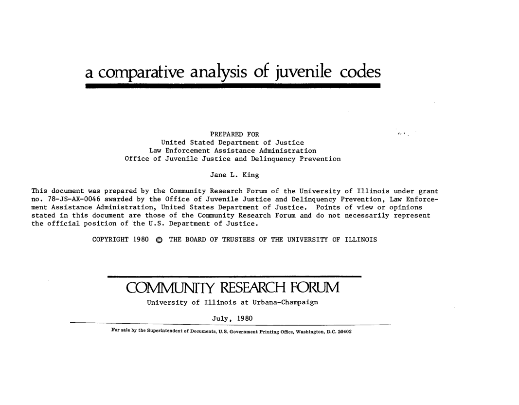 handle is hein.agopinions/cmanljvcd0001 and id is 1 raw text is: 








             a comparative analysis of juvenile codes







                                          PREPARED FOR
                               United Stated Department of Justice
                            Law Enforcement Assistance Administration
                      Office of Juvenile Justice and Delinquency Prevention

                                          Jane L. King

This document was prepared by the Community Research Forum of the University of Illinois under grant
no. 78-JS-AX-0046 awarded by the Office of Juvenile Justice and Delinquency Prevention, Law Enforce-
ment Assistance Administration, United States Department of Justice. Points of view or opinions
stated in this document are those of the Community Research Forum and do not necessarily represent
the official position of the U.S. Department of Justice.

               COPYRIGHT 1980 (E) THE BOARD OF TRUSTEES OF THE UNIVERSITY OF ILLINOIS






                       COMMUN17Y RESEARCH FORUM
                           University of Illinois at Urbana-Champaign

                                           July, 1980
                   For sale by the Superintendent of Documents, U.S. Government Printing Office, Washington, D.C. 20402


