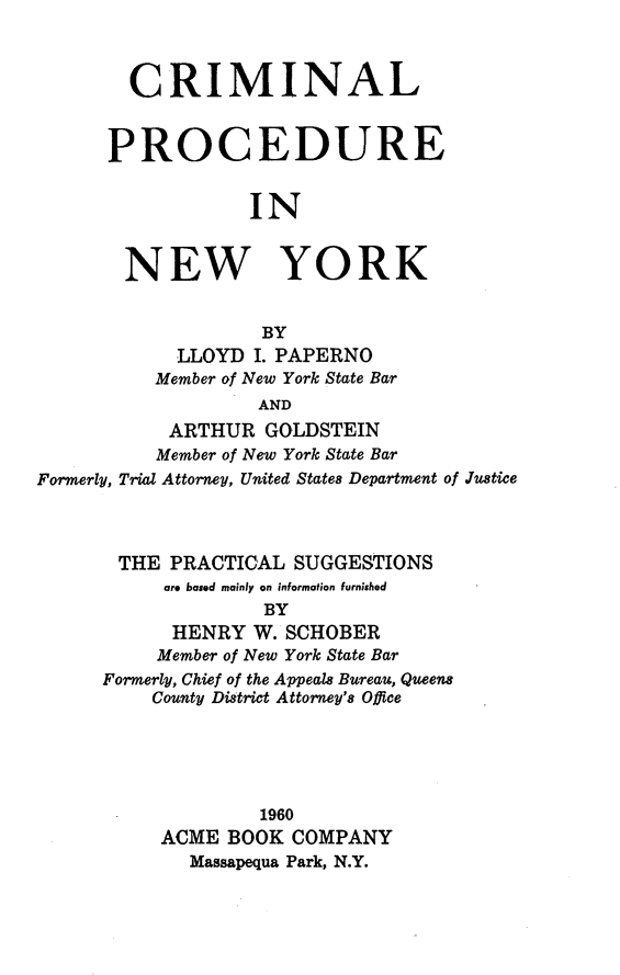 handle is hein.agopinions/cmnlpcr0001 and id is 1 raw text is: CRIMINAL
PROCEDURE
IN
NEW YORK
BY
LLOYD I. PAPERNO
Member of New York State Bar
AND
ARTHUR GOLDSTEIN
Member of New York State Bar
Formerly, Trial Attorney, United States Department of Justice
THE PRACTICAL SUGGESTIONS
are based mainly on information furnished
BY
HENRY W. SCHOBER
Member of New York State Bar
Formerly, Chief of the Appeals Bureau, Queens
County District Attorney's Office
1960
ACME BOOK COMPANY
Massapequa Park, N.Y.


