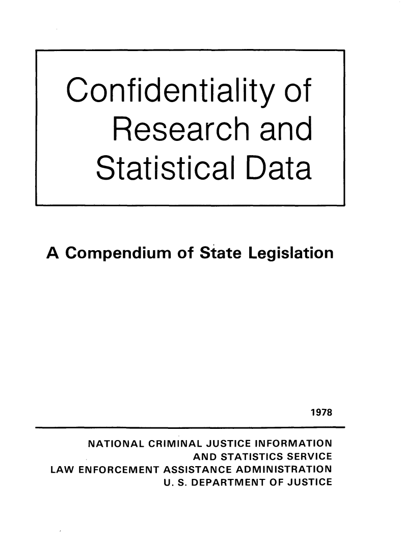 handle is hein.agopinions/cnfresdta0001 and id is 1 raw text is: 






















A Compendium of State Legislation














                             1978


     NATIONAL CRIMINAL JUSTICE INFORMATION
                AND STATISTICS SERVICE
 LAW ENFORCEMENT ASSISTANCE ADMINISTRATION
             U. S. DEPARTMENT OF JUSTICE


Confidentiality of


     Research and


   Statistical Data


