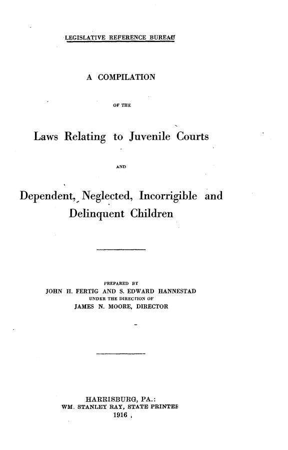 handle is hein.agopinions/cnotlsrg0001 and id is 1 raw text is: 



LEGISLATIVE REFERENCE BUREAU


A  COMPILATION



      OF THE


Laws   Relating


to  Juvenile  Courts


AND


Dependent,,   Neglected,   Incorrigible  and

           Delinquent Children








                   PREPARED BY
      JOHN H. FERTIG AND S. EDWARD HANNESTAD
               UNDER THE DIREC ION OF
            JAMES N. MOORE, DIRECTOR












               HARRISBURG, PA.:
         WM. STANLEY RAY, STATE PRINTEE
                     1916,


