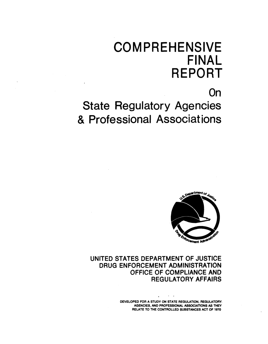 handle is hein.agopinions/compfnlrp0001 and id is 1 raw text is: 


COMPREHENSIVE
                   FINAL
               REPORT
                         On


State


Regulatory


Agencies


& Professional


Associations


UNITED STATES DEPARTMENT OF JUSTICE
  DRUG ENFORCEMENT ADMINISTRATION
           OFFICE OF COMPLIANCE AND
                REGULATORY AFFAIRS
        DEVELOPED FOR A STUDY ON STATE REGULATION, REGULATORY.
           AGENCIES, AND PROFESSIONAL ASSOCIATIONS AS THEY
           RELATE TO THE CONTROLLED SUBSTANCES ACT OF 1970


