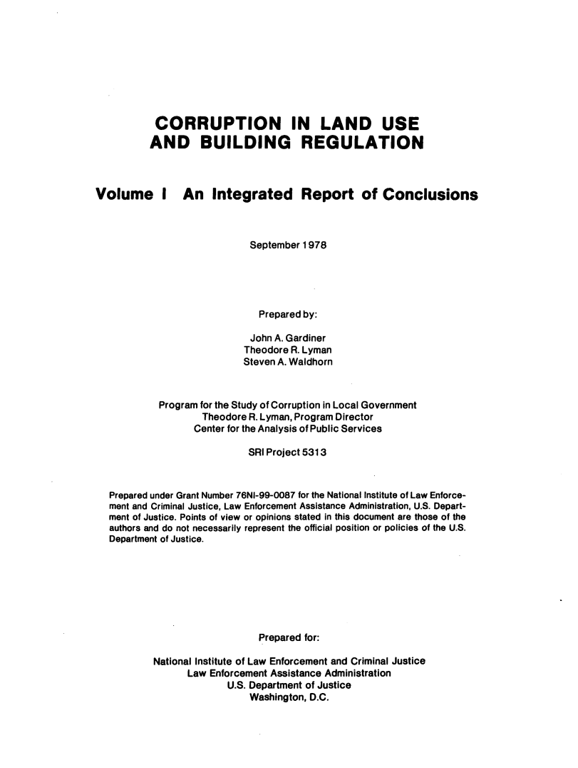 handle is hein.agopinions/crlusbr0001 and id is 1 raw text is: 









CORRUPTION IN LAND USE
AND BUILDING REGULATION


Volume I


An Integrated Report of Conclusions


                          September 1978





                          Prepared by:

                          John A. Gardiner
                        Theodore R. Lyman
                        Steven A. Waldhorn



         Program for the Study of Corruption in Local Government
                 Theodore R. Lyman, Program Director
               Center for the Analysis of Public Services

                         SRI Project 5313



Prepared under Grant Number 76NI-99-0087 for the National Institute of Law Enforce-
ment and Criminal Justice, Law Enforcement Assistance Administration, U.S. Depart-
ment of Justice. Points of view or opinions stated in this document are those of the
authors and do not necessarily represent the official position or policies of the U.S.
Department of Justice.








                           Prepared for:

        National Institute of Law Enforcement and Criminal Justice
              Law Enforcement Assistance Administration
                     U.S. Department of Justice
                         Washington, D.C.


