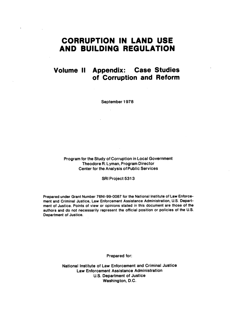 handle is hein.agopinions/crlusbr0002 and id is 1 raw text is: 







CORRUPTION IN LAND USE
AND BUILDING REGULATION


Volume II


Appendix: Case
of Corruption and


Studies
Reform


                         September 1978











         Program for the Study of Corruption in Local Government
                 Theodore R. Lyman, Program Director
               Center for the Analysis of Public Services

                         SRI Project 5313



Prepared under Grant Number 76NI-99-0087 for the National Institute of Law Enforce-
ment and Criminal Justice, Law Enforcement Assistance Administration, U.S. Depart-
ment of Justice. Points of view or opinions stated in this document are those of the
authors and do not necessarily represent the official position or policies of the U.S.
Department of Justice.







                           Prepared for:

        National Institute of Law Enforcement and Criminal Justice
              Law Enforcement Assistance Administration
                      U.S. Department of Justice
                          Washington, D.C.



