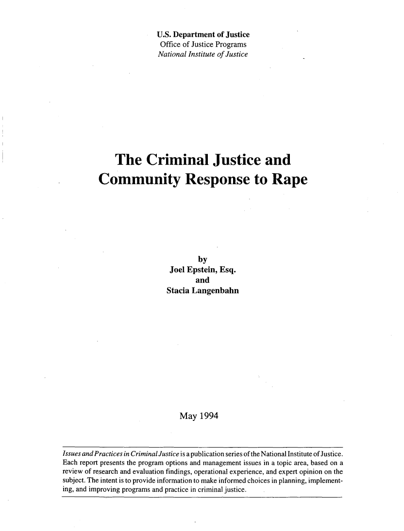 handle is hein.agopinions/crmcmmt0001 and id is 1 raw text is: 


               U.S. Department of Justice
               Office of Justice Programs
               National Institute of Justice











    The Criminal Justice and

Community Response to Rape








                          by
                   Joel Epstein, Esq.
                          and
                  Stacia Langenbahn













                      May 1994


Issues and Practices in Criminal Justice is a publication series of the National Institute of Justice.
Each report presents the program options and management issues in a topic area, based on a
review of research and evaluation findings, operational experience, and expert opinion on the
subject. The intent is to provide information to make informed choices in planning, implement-
ing, and improving programs and practice in criminal justice.


