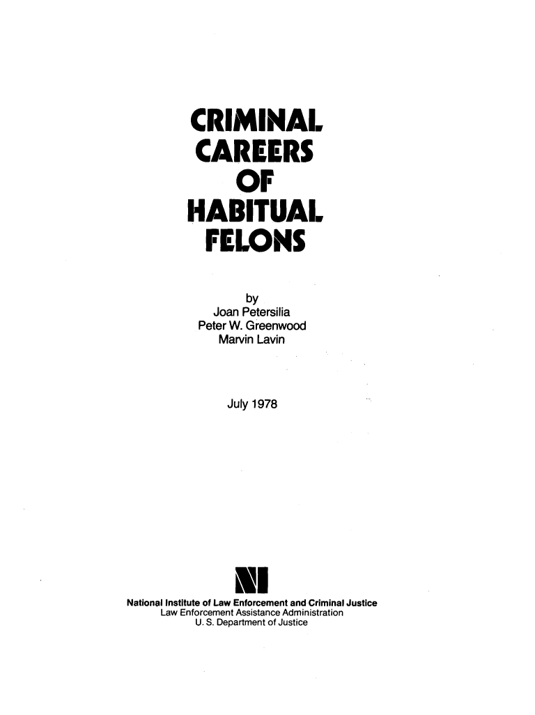 handle is hein.agopinions/crmcrhbt0001 and id is 1 raw text is: 







         CRIMINAL

         CAREERS

               OF

         HABITUAL

           FELONS


                 by
            Joan Petersilia
          Peter W. Greenwood
             Marvin Lavin



             July 1978












               NI
National Institute of Law Enforcement and Criminal Justice
     Law Enforcement Assistance Administration
          U. S. Department of Justice


