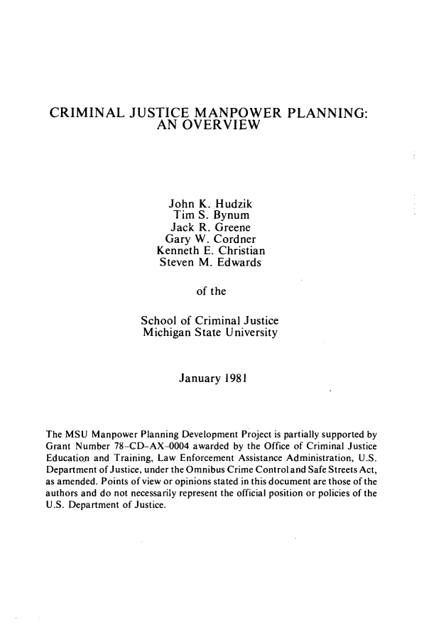 handle is hein.agopinions/crmjsmnpw0001 and id is 1 raw text is: 







CRIMINAL JUSTICE MANPOWER PLANNING:
                     AN  OVERVIEW





                       John  K. Hudzik
                       Tim  S. Bynum
                       Jack R. Greene
                       Gary W. Cordner
                     Kenneth E. Christian
                     Steven M.  Edwards

                            of the

                  School of Criminal Justice
                  Michigan  State University



                         January 1981



The MSU  Manpower Planning Development Project is partially supported by
Grant Number 78-CD-AX-0004 awarded by the Office of Criminal Justice
Education and Training, Law Enforcement Assistance Administration, U.S.
Department of Justice, under the Omnibus Crime Control and Safe Streets Act,
as amended. Points of view or opinions stated in this document are those of the
authors and do not necessarily represent the official position or policies of the
U.S. Department of Justice.



