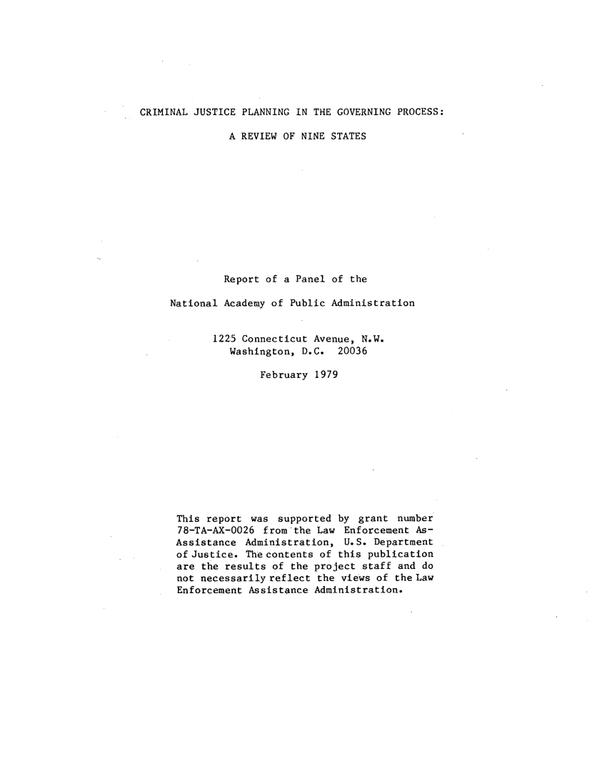 handle is hein.agopinions/crmjsplng0001 and id is 1 raw text is: 








CRIMINAL JUSTICE PLANNING IN THE GOVERNING PROCESS:

               A REVIEW OF NINE STATES












               Report of a Panel of the

     National Academy of Public Administration


            1225 Connecticut Avenue, N.W.
               Washington, D.C. 20036

                    February 1979












      This report was supported by grant number
      78-TA-AX-0026 from the Law Enforcement As-
      Assistance Administration, U.S. Department
      of Justice. The contents of this publication
      are the results of the project staff and do
      not necessarily reflect the views of the Law
      Enforcement Assistance Administration.


