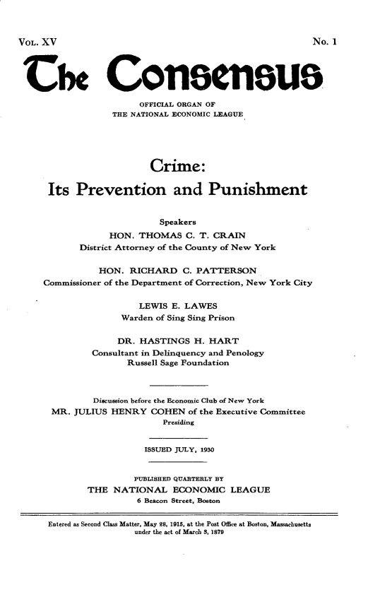 handle is hein.agopinions/crmpp0001 and id is 1 raw text is: Cix Consnous
OFFICIAL ORGAN OF
THE NATIONAL ECONOMIC LEAGUE
Crime:
Its Prevention and Punishment
Speakers
HON. THOMAS C. T. CRAIN
District Attorney of the County of New York
HON. RICHARD C. PATTERSON
Commissioner of the Department of Correction, New York City
LEWIS E. LAWES
Warden of Sing Sing Prison
DR. HASTINGS H. HART
Consultant in Delinquency and Penology
Russell Sage Foundation
Discussion before the Economic Club of New York
MR. JULIUS HENRY COHEN of the Executive Committee
Presiding
ISSUED JULY, 1930
PUBLISHED QUARTERLY BY
THE NATIONAL ECONOMIC LEAGUE
6 Beacon Street, Boston
Entered as Second Class Matter, May 28, 1915, at the Post Office at Boston, Massachusetts
under the act of March 8, 1879

VOL. XV

No. 1


