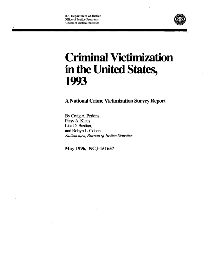 handle is hein.agopinions/crmvic1993 and id is 1 raw text is: 

U.S. Department of Justice
Office of Justice Programs
Bureau of Justice Statistics






Criminal Victimization

in the United States,

1993


A National Crime Victimization Survey Report


By Craig A. Perkins,
Patsy A. Klaus,
Lisa D. Bastian,
and Robyn L. Cohen
Statisticians, Bureau ofJustice Statistics


May 1996, NCJ-151657


