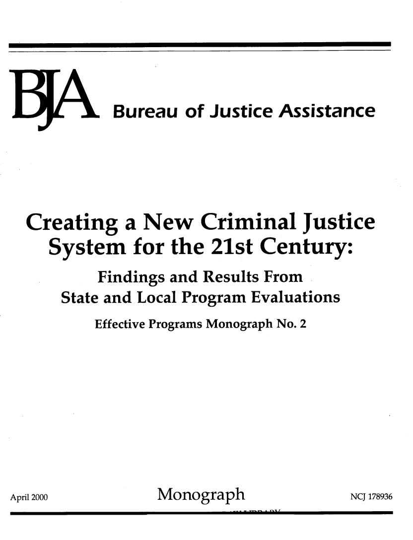 handle is hein.agopinions/crnewcrm0001 and id is 1 raw text is: 




.JJ 1, Bureau of Justice Assistance





Creating a New Criminal Justice
   System for the 21st Century:
        Findings and Results From
    State and Local Program Evaluations
        Effective Programs Monograph No. 2








i1 2000        Monograph             NCJ 171


8936


Apri


