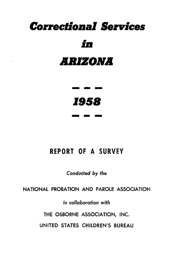 handle is hein.agopinions/crsvaz0001 and id is 1 raw text is: 

Correctional Services

              in

        ARIZONA


1958


REPORT


OF A  SURVEY


            Conducted by the

NATIONAL PROBATION AND PAROLE ASSOCIATION
           In collaboration with
      THE OSBORNE ASSOCIATION, INC.
      UNITED STATES CHILDREN'S BUREAU


