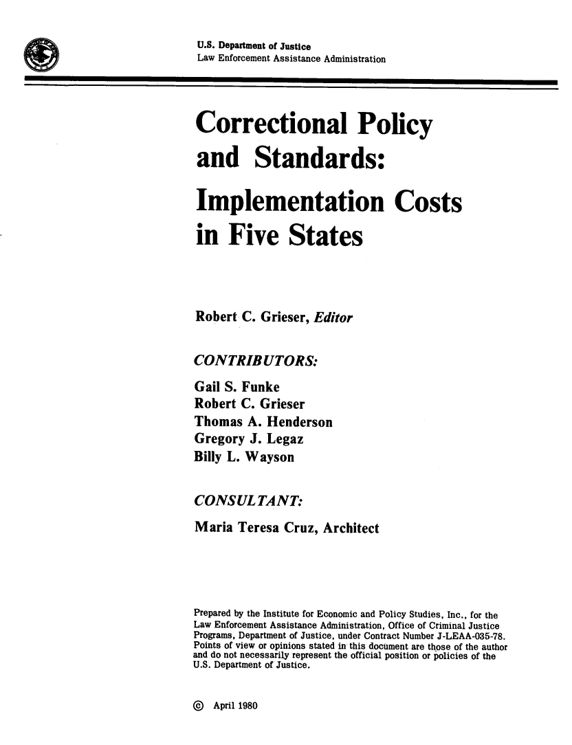 handle is hein.agopinions/crtnply0001 and id is 1 raw text is: 
U.S. Department of Justice
Law Enforcement Assistance Administration



Correctional Policy

and Standards:

Implementation Costs

in Five States




Robert C. Grieser, Editor


CONTRIBUTORS:
Gail S. Funke
Robert C. Grieser
Thomas A. Henderson
Gregory J. Legaz
Billy L. Wayson


CONSULTANT:
Maria Teresa Cruz, Architect




Prepared by the Institute for Economic and Policy Studies, Inc., for the
Law Enforcement Assistance Administration, Office of Criminal Justice
Programs, Department of Justice, under Contract Number J-LEAA-035-78.
Points of view or opinions stated in this document are those of the author
and do not necessarily represent the official position or policies of the
U.S. Department of Justice.


@  April 1980


