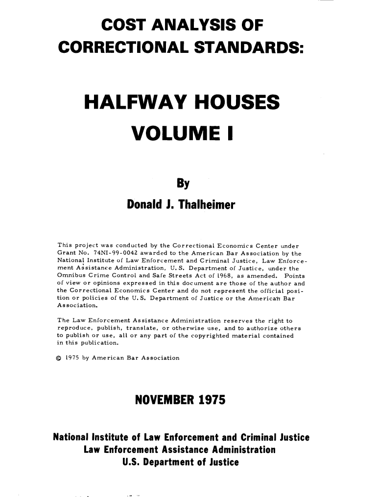 handle is hein.agopinions/ctasoclss0001 and id is 1 raw text is: COST ANALYSIS OF
CORRECTIONAL STANDARDS:
HALFWAY HOUSES
VOLUME
By
Donald J. Thalheimer

This project was conducted by the Correctional Economics Center under
Grant No. 74NI-99-0042 awarded to the American Bar Association by the
National Institute of Law Enforcement and Criminal Justice, Law Enforce-
ment Assistance Administration, U. S. Department of Justice, under the
Omnibus Crime Control and Safe Streets Act of 1968, as amended. Points
of view or opinions expressed in this document are those of the author and
the Correctional Economics Center and do not represent the official posi-
tion or policies of the U. S. Department of Justice or the American Bar
Association.
The Law Enforcement Assistance Administration reserves the right to
reproduce, publish, translate, or otherwise use, and to authorize others
to publish or use, all or any part of the copyrighted material contained
in this publication.
© 1975 by American Bar Association
NOVEMBER 1975
National Institute of Law Enforcement and Criminal Justice
Law Enforcement Assistance Administration
U.S. Department of Justice


