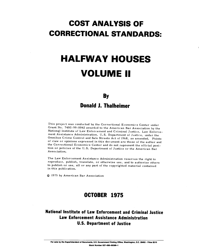 handle is hein.agopinions/ctasoclss0002 and id is 1 raw text is: COST ANALYSIS OF
CORRECTIONAL STANDARDS:
HALFWAY HOUSES
VOLUME I
By
Donald J. Thalheimer

This project was conducted by the Correctional Economics Center under
Grant No. 74NI-99-0042 awarded to the American Bar Association by the
National Institute of Law Enforcement and Criminal Justice, Law Enforce-
ment Assistance Administration, U. S. Department of Justice, under the
Omnibus Crime Control and Safe Streets Act of 1968, as amended. Points
of view or opinions expressed in this document are those of the author and
the Correctional Economics Center and do not represent the official posi-
tion or policies of the U. S. Department of Justice or the American Bar
Association.
The Law Enforcement Assistance Administration reserves the right to
reproduce, publish, translate, or otherwise use, and to authorize others
to publish or use, all or any part of the copyrighted material contained
in this publication.
Q 1975 by American Bar Association
OCTOBER 1975
National Institute of Law Enforcement and Criminal Justice
Law Enforcement Assistance Administration
U.S. Department of Justice

For sale by the Superintendent of Documents, U.S. Government Printing Office, Washington, D.C. 20402 . Price $210
Stock Number 027-000-003OS-1


