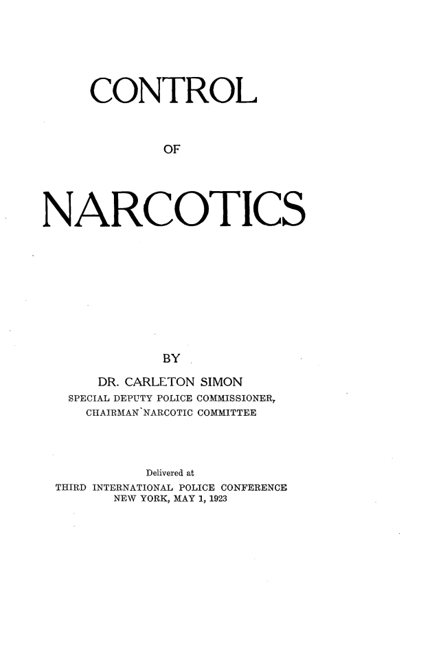 handle is hein.agopinions/ctlonrcs0001 and id is 1 raw text is: 







     CONTROL



              OF





NARCOTICS











              BY

      DR. CARLETON SIMON
   SPECIAL DEPUTY POLICE COMMISSIONER,
     CHAIRMAN NARCOTIC COMMITTEE




            Delivered at
 THIRD INTERNATIONAL POLICE CONFERENCE
        NEW YORK, MAY 1, 1923


