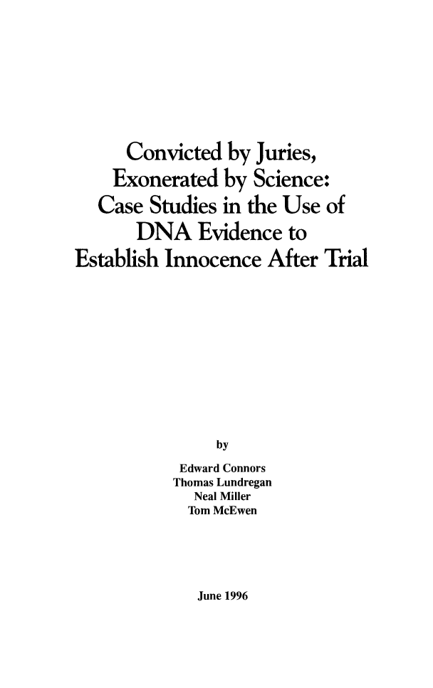 handle is hein.agopinions/cvjurexosc0001 and id is 1 raw text is: 










      Convicted by Juries,

    Exonerated by Science:

    Case Studies in the Use of

       DNA Evidence to

Establish Innocence After Trial













                by

            Edward Connors
            Thomas Lundregan
            Neal Miller
            Tom McEwen


June 1996


