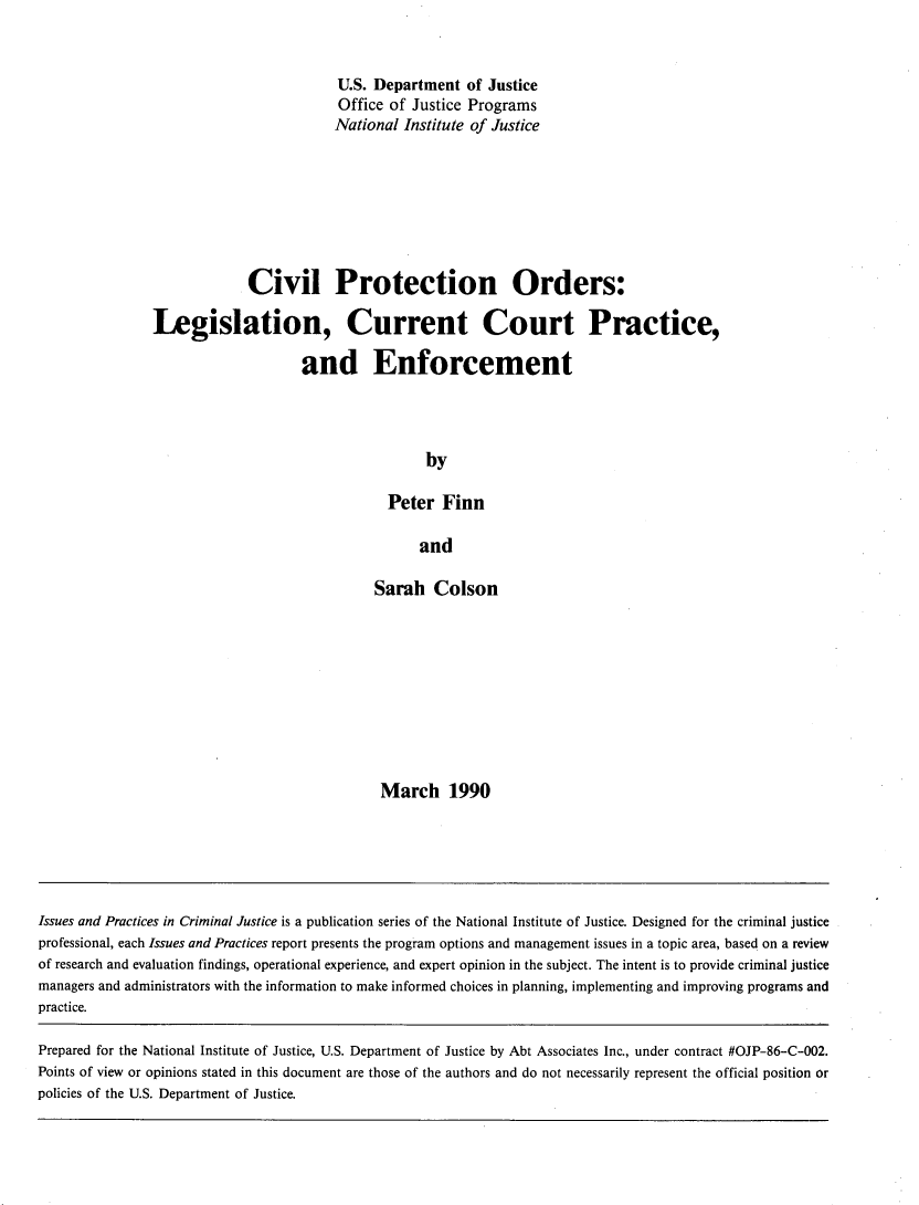handle is hein.agopinions/cvlprord0001 and id is 1 raw text is: 


                         U.S. Department of Justice
                         Office of Justice Programs
                         National Institute of Justice








             Civil Protection Orders:

Legislation, Current Court Practice,

                    and Enforcement




                                     by

                                Peter Finn

                                    and


Sarah Colson










March 1990


Issues and Practices in Criminal Justice is a publication series of the National Institute of Justice. Designed for the criminal justice
professional, each Issues and Practices report presents the program options and management issues in a topic area, based on a review
of research and evaluation findings, operational experience, and expert opinion in the subject. The intent is to provide criminal justice
managers and administrators with the information to make informed choices in planning, implementing and improving programs and
practice.

Prepared for the National Institute of Justice, U.S. Department of Justice by Abt Associates Inc., under contract #OJP-86-C-002.
Points of view or opinions stated in this document are those of the authors and do not necessarily represent the official position or
policies of the U.S. Department of Justice.


