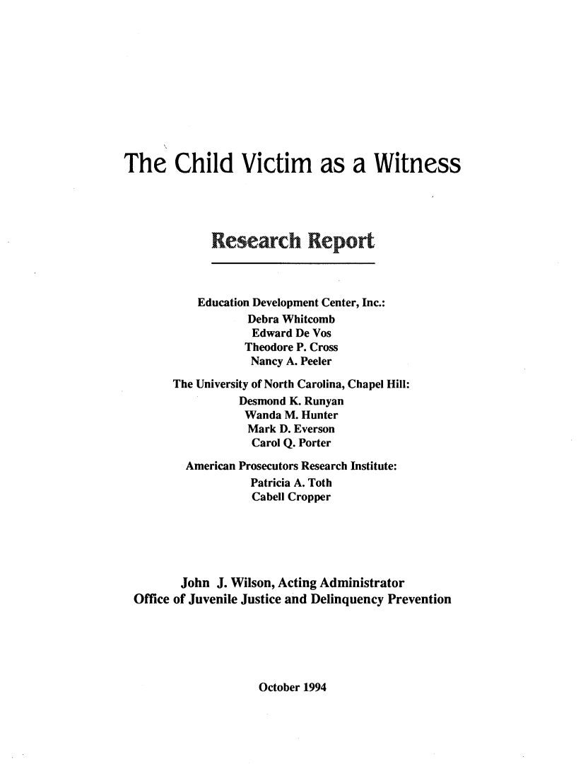 handle is hein.agopinions/cvwrr0001 and id is 1 raw text is: The Child Victim as a Witness
Research Report
Education Development Center, Inc.:
Debra Whitcomb
Edward De Vos
Theodore P. Cross
Nancy A. Peeler
The University of North Carolina, Chapel Hill:
Desmond K. Runyan
Wanda M. Hunter
Mark D. Everson
Carol Q. Porter
American Prosecutors Research Institute:
Patricia A. Toth
Cabell Cropper
John J. Wilson, Acting Administrator
Office of Juvenile Justice and Delinquency Prevention

October 1994



