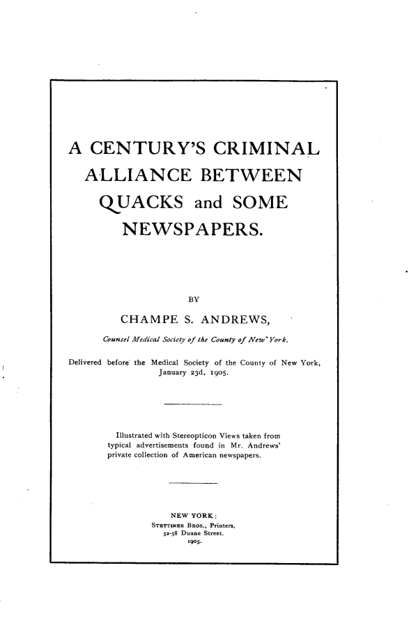 handle is hein.agopinions/cyclacbn0001 and id is 1 raw text is: 

















A CENTURY'S CRIMINAL


   ALLIANCE BETWEEN


      QUACKS and SOME


          NEWSPAPERS.







                     BY

         CHAMPE S. ANDREWS,

      Counsel Medical Society of the County of New York.


Delivered before the Medical Society of the County of New York,
                January 23d, i9o5.







        Illustrated with Stereopticon Views taken from
        typical advertisements found in Mr. Andrews'
        private collection of American newspapers.






                  NEW YORK:
               STETTINER BROS., Printers,
                 52-58 Duane Street.
                     1905.


