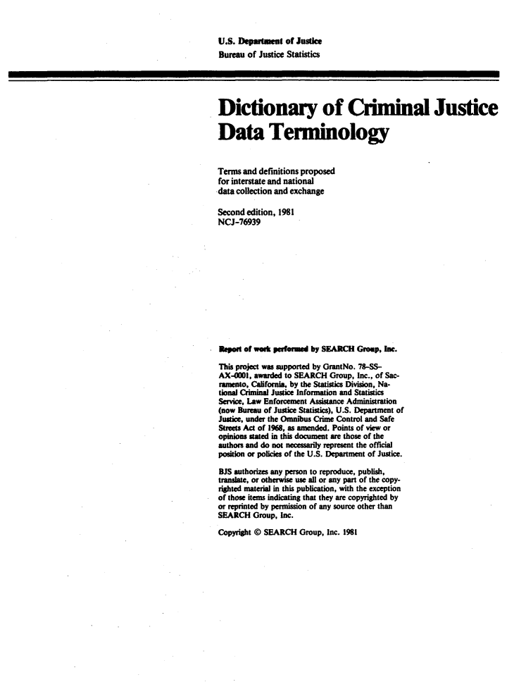 handle is hein.agopinions/dcjdt0001 and id is 1 raw text is: 


U.S. Delrnut of Justice
Bureau of Justice Statistics





Dictionary of Ciminal Justice

Data Tenninology


Terms and definitions proposed
for interstate and national
-data collection and exchange

Second edition, 1981
NCJ-76939












naew   of welk patue d by SMACH Group, Inc.

This project was supported by GrantNo. 78-SS-
AX-OI, awarded to SEARCH Group, Inc., of Sac-
ramento, California, by the Statistics Division, Na-
tional Criminal Justice Information and Statistics
Service, Law Enforcement Assistance Administration
(now Bureau of Justice Statistics), U.S. Department of
Justice, under the Omnibus Crime Control and Safe
Streets Act of 1968, as amended. Points of view or
opinions stated in this document are those of the
authors and do not necessarily represent the official
position or policies of the U.S. Department of Justice.
BJS authorizes any person to reproduce, publish,
translate, or otherwise use all or any part of the copy-
righted material in this publication, with the exception
of those items indicating that they are copyrighted by
or reprinted by permission of any source other than
SEARCH Group, Inc.

Copyright © SEARCH Group, Inc. 1981


