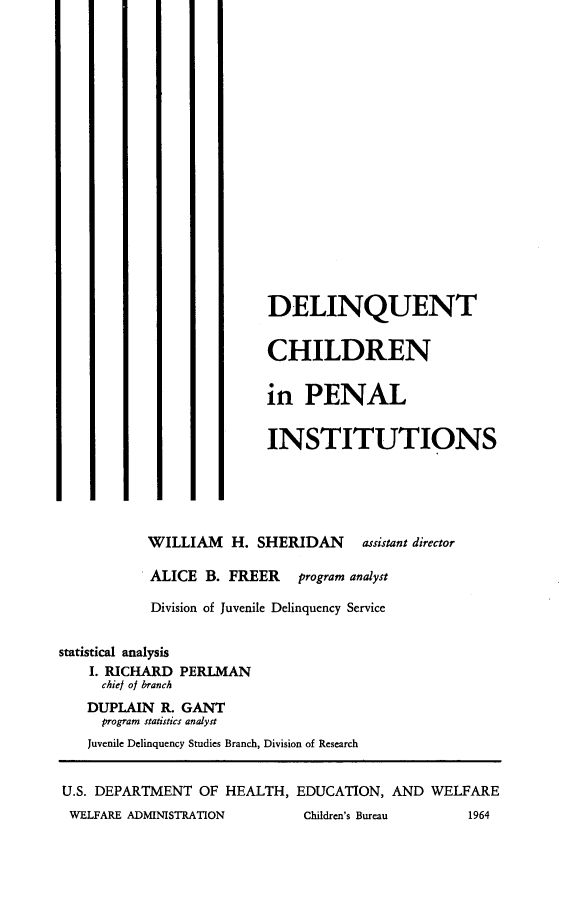 handle is hein.agopinions/dcpi0001 and id is 1 raw text is: DELINQUENT
CHILDREN
in PENAL
INSTITUTIONS
WILLIAM H. SHERIDAN assistant director
ALICE B. FREER program analyst
Division of Juvenile Delinquency Service
statistical analysis
I. RICHARD PERLMAN
chief of branch
DUPLAIN R. GANT
program statistics analyst
Juvenile Delinquency Studies Branch, Division of Research
U.S. DEPARTMENT OF HEALTH, EDUCATION, AND WELFARE
WELFARE ADMINISTRATION       Children's Bureau    1964


