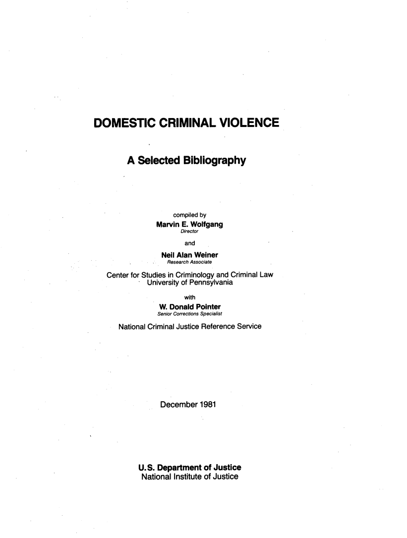 handle is hein.agopinions/dmstcrm0001 and id is 1 raw text is: 













DOMESTIC CRIMINAL VIOLENCE



         A Selected Bibliography





                     compiled by
                Marvin E. Wolfgang
                       Director
                       and
                  Nell Alan Weiner
                  Research Associate
   Center for Studies in Criminology and Criminal Law
              University of Pennsylvania
                        with
                 W. Donald Pointer
                 Senior Corrections Specialist
      National Criminal Justice Reference Service








                 December 1981






            U.S. Department of Justice
            National Institute of Justice


