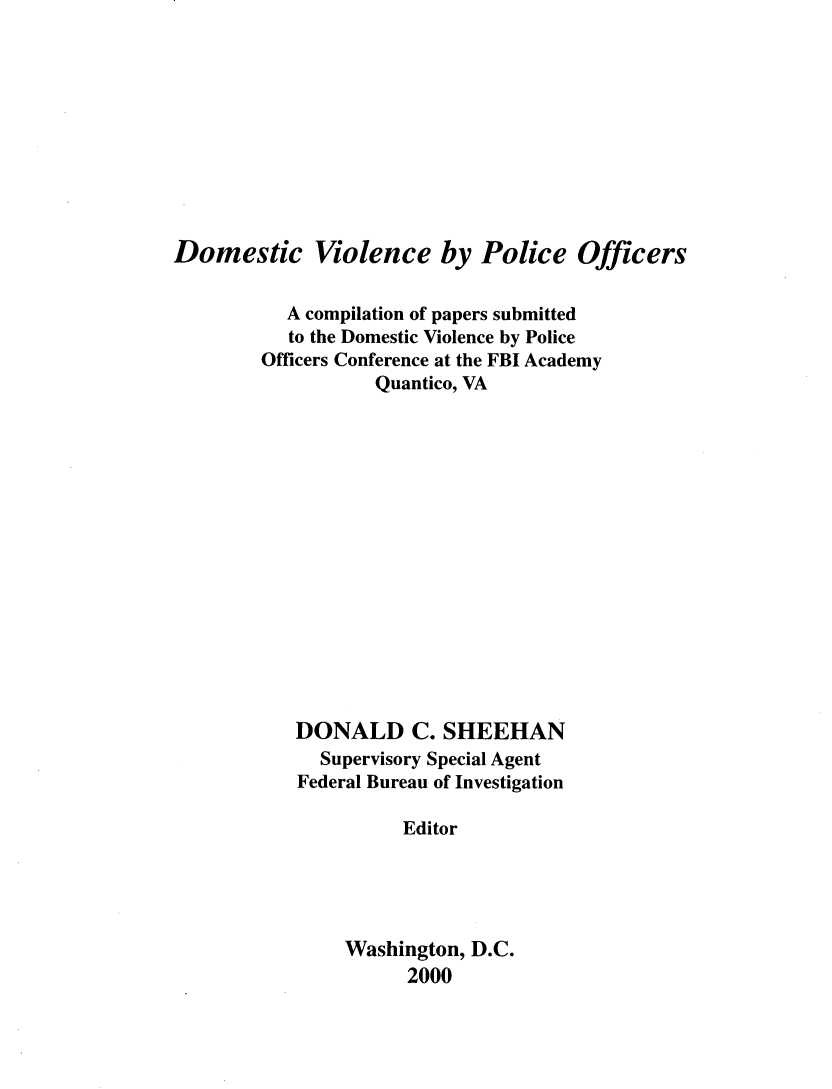 handle is hein.agopinions/dmvpof0001 and id is 1 raw text is: 










Domestic Violence by Police Officers

           A compilation of papers submitted
           to the Domestic Violence by Police
        Officers Conference at the FBI Academy
                   Quantico, VA
















           DONALD C. SHEEHAN
              Supervisory Special Agent
            Federal Bureau of Investigation

                     Editor





                Washington, D.C.
                      2000


