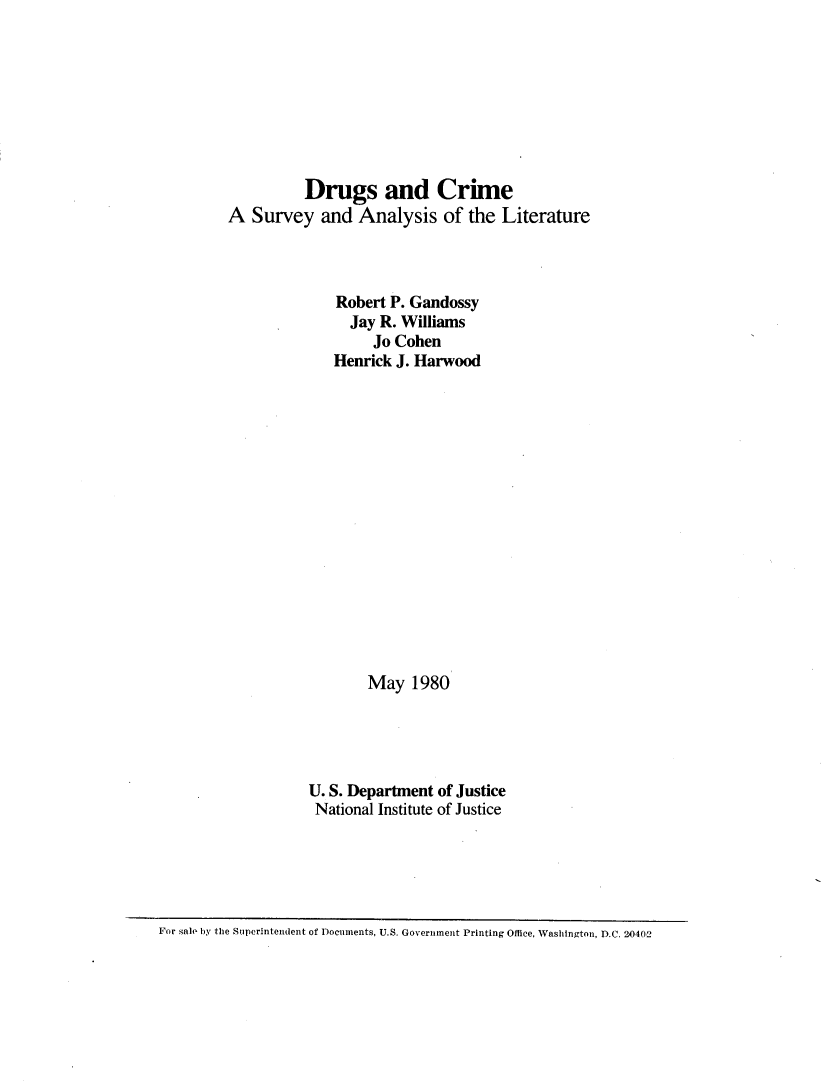 handle is hein.agopinions/drgcrme0001 and id is 1 raw text is: 








          Drugs and Crime
A Survey and Analysis of the Literature



              Robert P. Gandossy
                Jay R. Williams
                   Jo Cohen
              Henrick J. Harwood
















                  May 1980





          U. S. Department of Justice
          National Institute of Justice


For sale by the Superintendent of Documents, U.S. Government Printing Office, Washington, D.C. 20402


