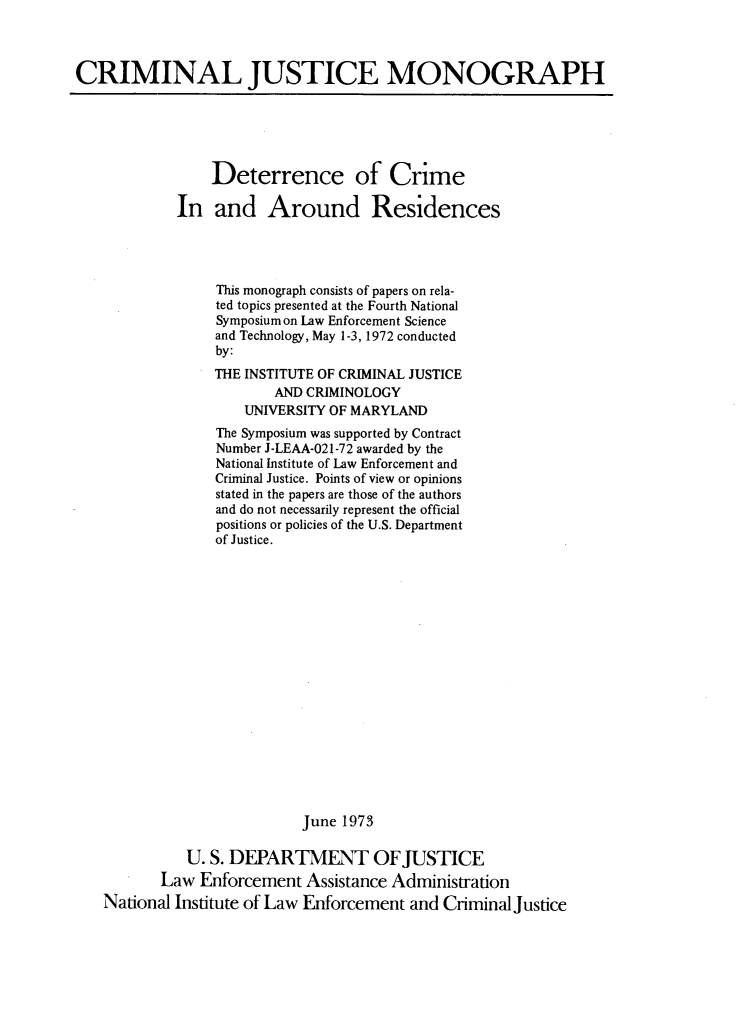 handle is hein.agopinions/dtcrrsdcs0001 and id is 1 raw text is: 



CRIMINAL JUSTICE MONOGRAPH


             Deterrence of Crime

         In   and   Around Residences




              This monograph consists of papers on rela-
              ted topics presented at the Fourth National
              Symposium on Law Enforcement Science
              and Technology, May 1-3, 1972 conducted
              by:
              THE INSTITUTE OF CRIMINAL JUSTICE
                     AND CRIMINOLOGY
                 UNIVERSITY OF MARYLAND
              The Symposium was supported by Contract
              Number J-LEAA-021-72 awarded by the
              National Institute of Law Enforcement and
              Criminal Justice. Points of view or opinions
              stated in the papers are those of the authors
              and do not necessarily represent the official
              positions or policies of the U.S. Department
              of Justice.



















                         June 1973

          U. S. DEPARTMENT OFJUSTICE
       Law  Enforcement  Assistance Administration
National Institute of Law Enforcement and CriminalJustice


