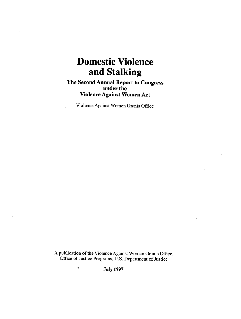 handle is hein.agopinions/dvstal0001 and id is 1 raw text is: Domestic Violence
and Stalking
The Second Annual Report to Congress
under the
Violence Against Women Act
Violence Against Women Grants Office
A publication of the Violence Against Women Grants Office,
Office of Justice Programs, U.S. Department of Justice

July 1997


