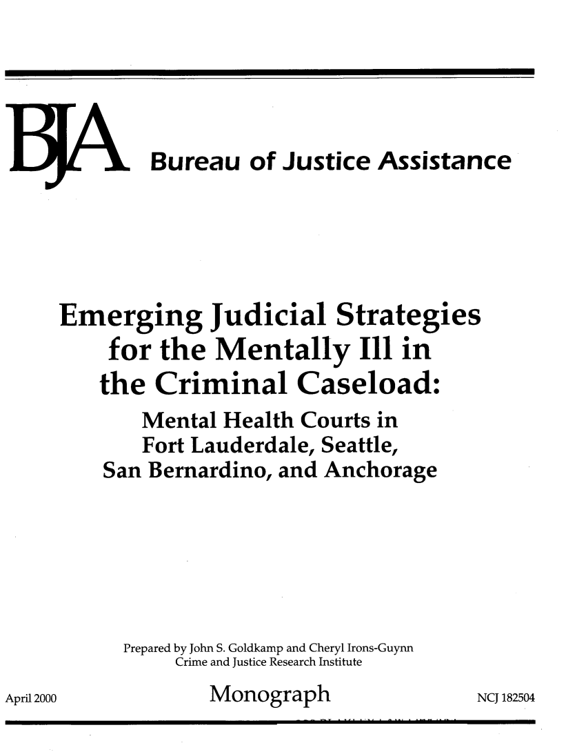 handle is hein.agopinions/emerg0001 and id is 1 raw text is: 





V- .V Bureau of Justice Assistance




Emerging Judicial Strategies
     for the Mentally Ill in
     the Criminal Caseload:
        Mental Health Courts in
        Fort Lauderdale, Seattle,
    San Bernardino, and Anchorage






      Prepared by John S. Goldkamp and Cheryl Irons-Guynn
           Crime and Justice Research Institute
              Monograph               NCJ 182504


April 2000


