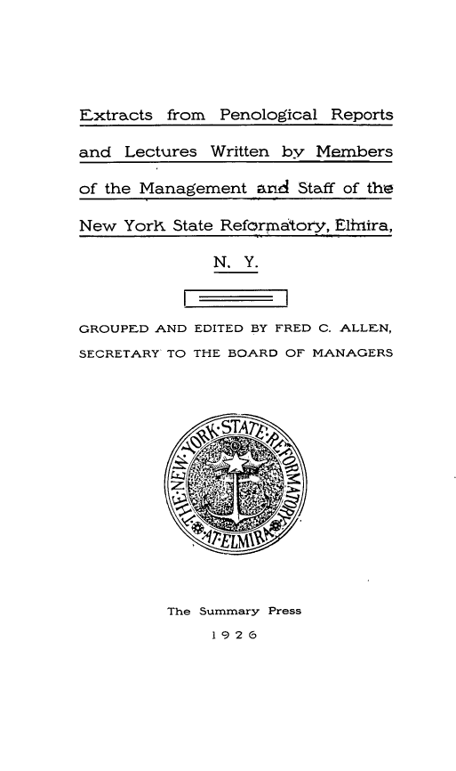 handle is hein.agopinions/eprl0001 and id is 1 raw text is: Extracts from Penological Reports
and Lectures Written by Members
of the Management and Staff of the
New Yorlx State Reformatory, Elfira,
N. Y.
GROUPED AND EDITED BY FRED C. ALLEN,
SECRETARY TO THE BOARD OF MANAGERS
The Summary Press
192 6


