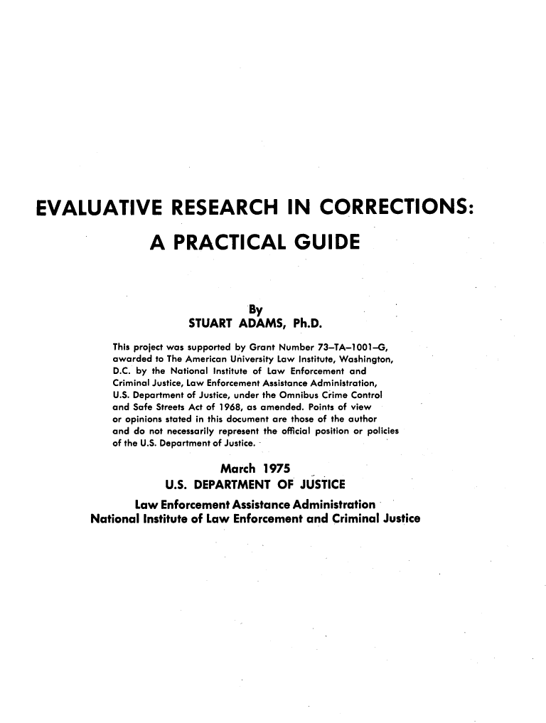 handle is hein.agopinions/ercpg0001 and id is 1 raw text is: EVALUATIVE RESEARCH IN CORRECTIONS:
A PRACTICAL GUIDE
By
STUART ADAMS, Ph.D.
This project was supported by Grant Number 73-TA-1001-G,
awarded to The American University Law Institute, Washington,
D.C. by the National Institute of Law Enforcement and
Criminal Justice, Law Enforcement Assistance Administration,
U.S. Department of Justice, under the Omnibus Crime Control
and Safe Streets Act of 1968, as amended. Points of view
or opinions stated in this document are those of the author
and do not necessarily represent the official position or policies
of the U.S. Department of Justice. -
March 1975
U.S. DEPARTMENT OF JUSTICE
Law Enforcement Assistance Administration
National Institute of Law Enforcement and Criminal Justice



