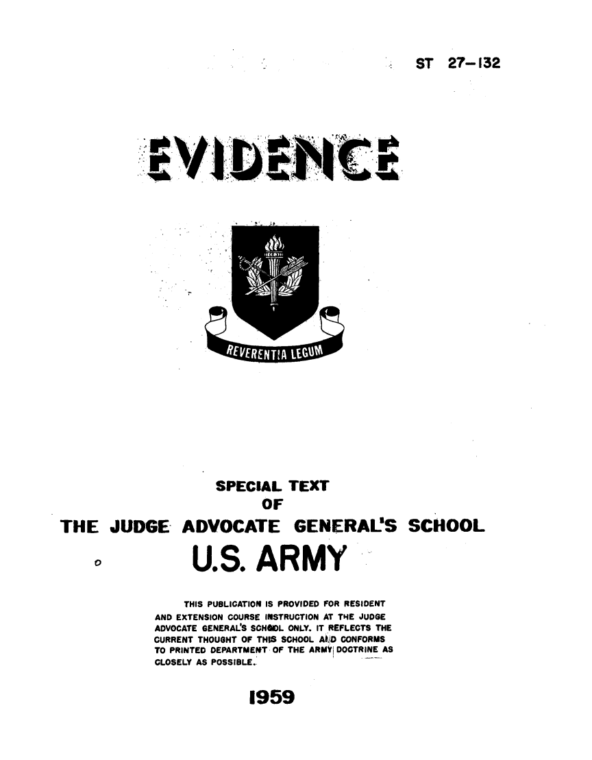 handle is hein.agopinions/evispx0001 and id is 1 raw text is: 



ST   27-132


SPECIAL TEXT
       OF


THE JUDGE ADVOCATE


O


      U.S. ARMY

    THIS PUBLICATION IS PROVIDED FOR RESIDENT
AND EXTENSION COURSE INSTRUCTION AT THE JUDGE
ADVOCATE GENERALS SCHSOL ONLY. IT REFLECTS THE
CURRENT THOUGHT OF THIS SCHOOL AkD CONFORMS
TO PRINTED DEPARTMENT OF THE ARMY DOCTRINE AS
CLOSELY AS POSSIBLE.


1959


GENERAL'S SCHOOL


ss   Cs
            RAI


