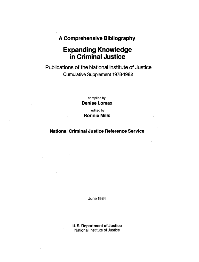 handle is hein.agopinions/exkcj0001 and id is 1 raw text is: 





A Comprehensive Bibliography


       Expanding Knowledge
          in Criminal Justice

Publications of the National Institute of Justice
       Cumulative Supplement 1978-1982



                  compiled by
               Denise Lomax
                   edited by
                Ronnie Mills


  National Criminal Justice Reference Service












                  June1984




           U. S. Department of Justice
           National Institute of Justice


