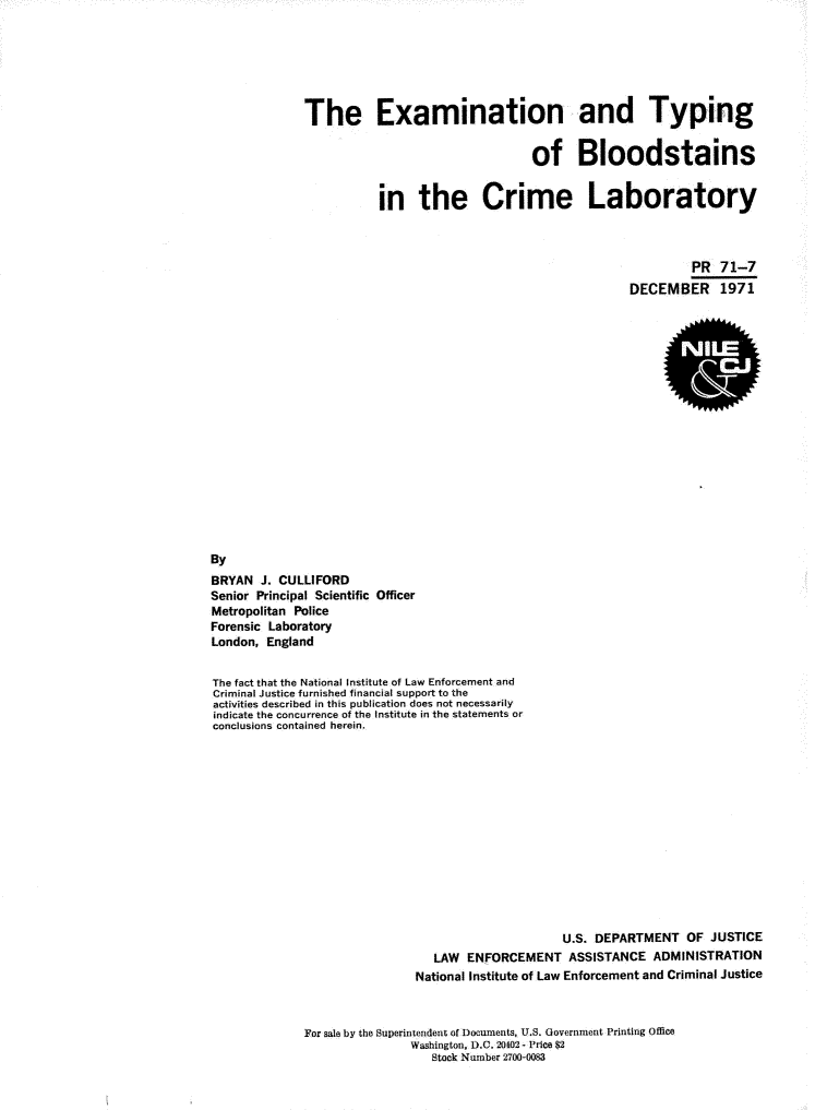 handle is hein.agopinions/extypbld0001 and id is 1 raw text is: 






The Examination and Typing


                                 of Bloodstains


           in the Crime Laboratory



                                                        PR  71-7
                                               DECEMBER 1971


By
BRYAN  J. CULLIFORD
Senior Principal Scientific Officer
Metropolitan Police
Forensic Laboratory
London, England


The fact that the National Institute of Law Enforcement and
Criminal Justice furnished financial support to the
activities described in this publication does not necessarily
indicate the concurrence of the Institute in the statements or
conclusions contained herein.


                                     U.S. DEPARTMENT   OF  JUSTICE
                   LAW  ENFORCEMENT   ASSISTANCE   ADMINISTRATION
                National Institute of Law Enforcement and Criminal Justice



For sale by the Superintendent of Documents, U.S. Government Printing Office
               Washington, D.C. 20402- Price $2
                  Stock Number 2700-0083


