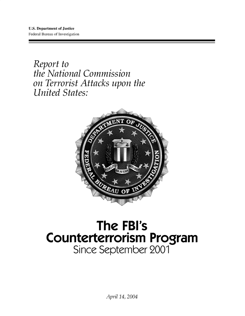 handle is hein.agopinions/fbictp0001 and id is 1 raw text is: U.S. Department of Justice
Federal Bureau of Investigation

Report to
the National Commission
on Terrorist Attacks upon the
United States:

The FBI's
Counterterrorism Program
Since September 2001

April 14, 2004


