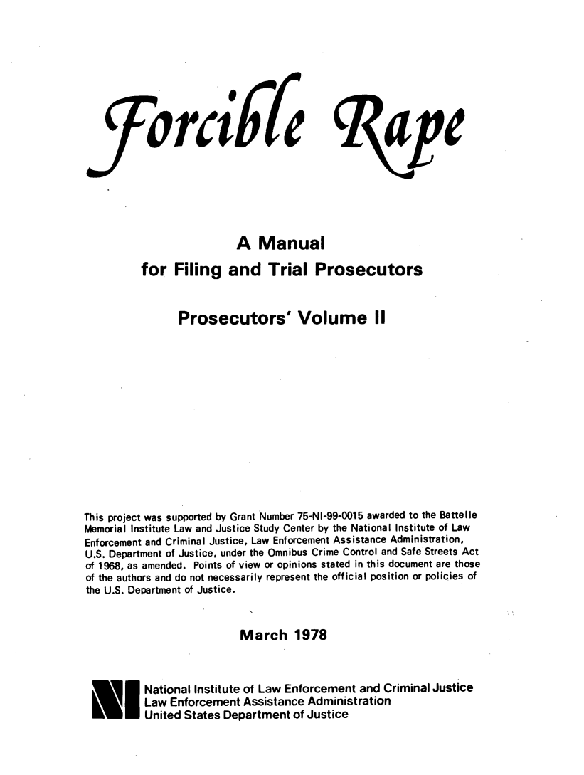 handle is hein.agopinions/fcbrpem0001 and id is 1 raw text is: 








                   orabfeape






                        A Manual

         for Filing and Trial Prosecutors


               Prosecutors' Volume II













This project was supported by Grant Number 75-NI-99-0015 awarded to the Battelle
Memorial Institute Law and Justice Study Center by the National Institute of Law
Enforcement and Criminal Justice, Law Enforcement Assistance Administration,
U.S. Department of Justice, under the Omnibus Crime Control and Safe Streets Act
of 1968, as amended. Points of view or opinions stated in this document are those
of the authors and do not necessarily represent the official position or policies of
the U.S. Department of Justice.


                         March 1978



          National Institute of Law Enforcement and Criminal Justice
 ElLaw Enforcement Assistance Administration
          United States Department of Justice


