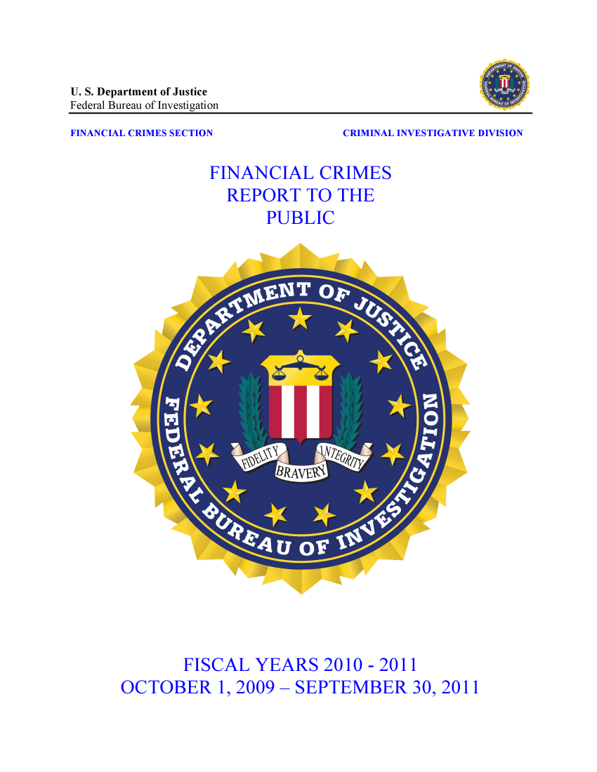 handle is hein.agopinions/fincrp2010 and id is 1 raw text is: U. S. Department of Justice
Federal Bureau of Investigation
FINANCIAL CRIMES SECTION                     CRIMINAL INVESTIGATIVE DIVISION
FINANCIAL CRIMES
REPORT TO THE
PUBLIC

FISCAL YEARS 2010 - 2011
OCTOBER 1, 2009 - SEPTEMBER 30, 2011


