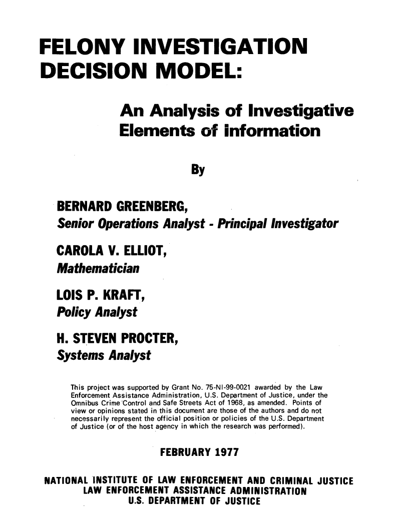 handle is hein.agopinions/flinvdm0001 and id is 1 raw text is: 

FELONY INVESTIGATION
DECISION MODEL:

               An Analysis of Investigative

               Elements of information

                            By

   BERNARD GREENBERG,
   Senior Operations Analyst - Principal Investigator

   CAROLA V. ELLIOT,
   Mathematician

   LOIS P. KRAFT,
   Policy Analyst
   H. STEVEN PROCTER,
   Systems Analyst

      This project was supported by Grant No. 75-NI-99-0021 awarded by the Law
      Enforcement Assistance Administration, U.S. Department of Justice, under the
      Omnibus Crime Control and Safe Streets Act of 1968, as amended. Points of
      view or opinions stated in this document are those of the authors and do not
      necessarily represent the official position or policies of the U.S. Department
      of Justice (or of the host agency in which the research was performed).
                       FEBRUARY 1977

 NATIONAL INSTITUTE OF LAW ENFORCEMENT AND CRIMINAL JUSTICE
        LAW ENFORCEMENT ASSISTANCE ADMINISTRATION
                 U.S. DEPARTMENT OF JUSTICE


