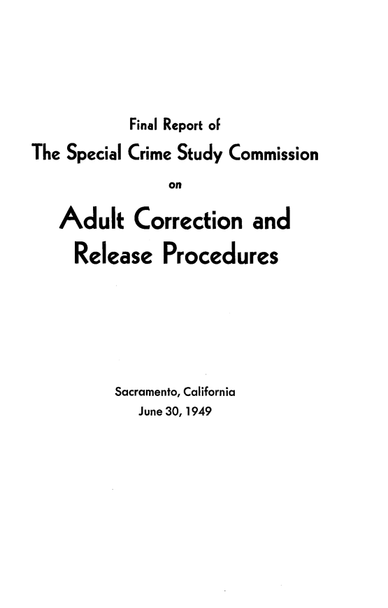 handle is hein.agopinions/flrtoslcesy0001 and id is 1 raw text is: 





           Final Report of
The Special Crime Study Commission
                on

   Adult Correction and

     Release   Procedures


Sacramento, California
   June 30, 1949


