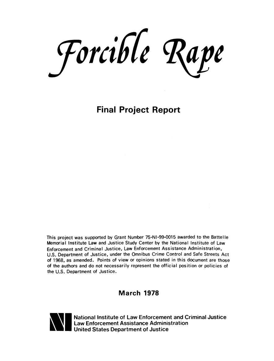 handle is hein.agopinions/forcrafpj0001 and id is 1 raw text is: 









           forclfe                                  ape








                   Final Project Report






















This project was supported by Grant Number 75-NI-99-0015 awarded to the Battelle
Memorial Institute Law and Justice Study Center by the National Institute of Law
Enforcement and Criminal Justice, Law Enforcement Assistance Administration,
U.S. Department of Justice, under the Omnibus Crime Control and Safe Streets Act
of 1968, as amended. Points of view or opinions stated in this document are those
of the authors and do not necessarily represent the official position or policies of
the U.S. Department of Justice.



                           March 1978



 F INational Institute of Law Enforcement and Criminal Justice
          Law Enforcement Assistance Administration
          United States Department of Justice


