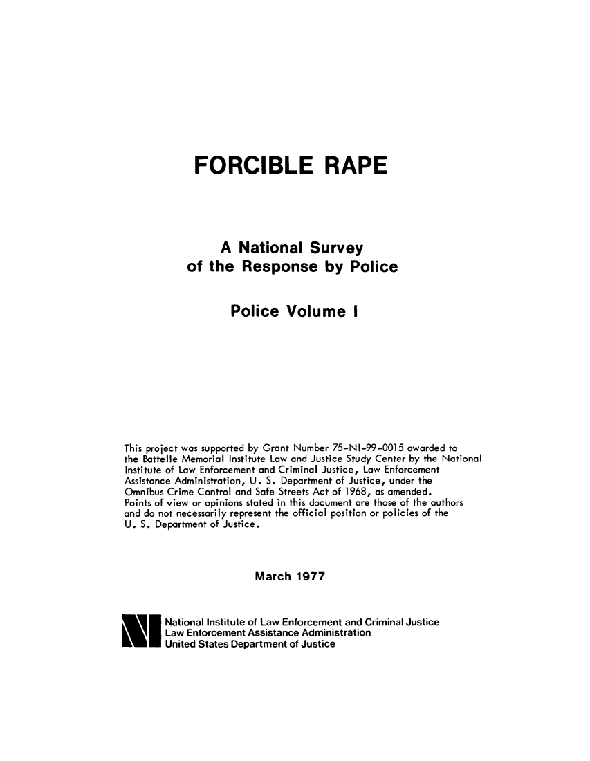 handle is hein.agopinions/forcrpolcv0001 and id is 1 raw text is: 












             FORCIBLE RAPE





                  A National Survey
            of the Response by Police



                    Police Volume I










This project was supported by Grant Number 75-NI-99-0015 awarded to
the Battelle Memorial Institute Law and Justice Study Center by the National
Institute of Law Enforcement and Criminal Justicel Law Enforcement
Assistance Administration, U. S. Department of Justice, under the
Omnibus Crime Control and Safe Streets Act of 1968, as amended.
Points of view or opinions stated in this document are those of the authors
and do not necessarily represent the official position or policies of the
U. S. Department of Justice.



                        March 1977



E I National Institute of Law Enforcement and Criminal Justice
        Law Enforcement Assistance Administration
        United States Department of Justice


